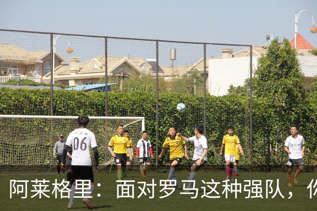 阿莱格里：面对罗马这种强队，你不可能90分钟完全限制住对手